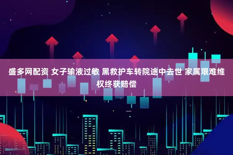 盛多网配资 女子输液过敏 黑救护车转院途中去世 家属艰难维权终获赔偿