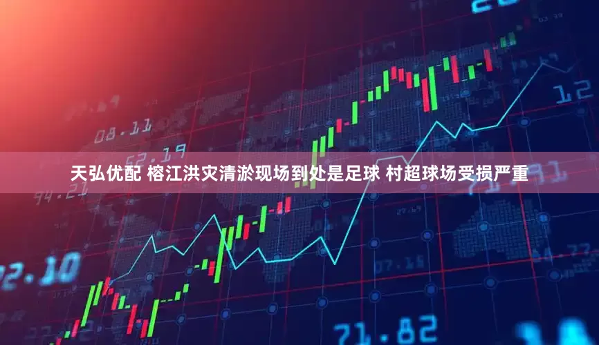 天弘优配 榕江洪灾清淤现场到处是足球 村超球场受损严重