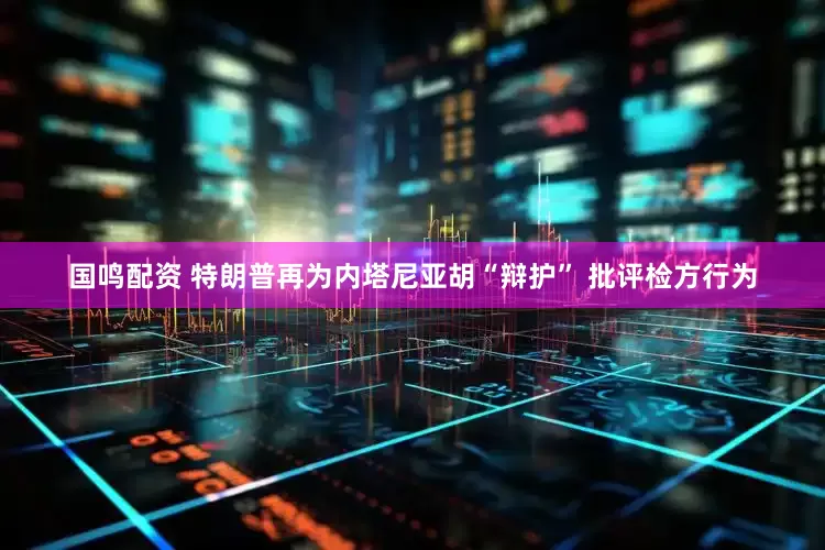 国鸣配资 特朗普再为内塔尼亚胡“辩护” 批评检方行为