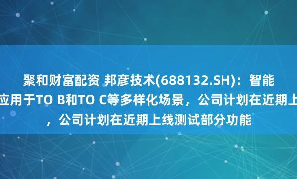 聚和财富配资 邦彦技术(688132.SH)：智能体数字人可广泛应用于TO B和TO C等多样化场景，公司计划在近期上线测试部分功能