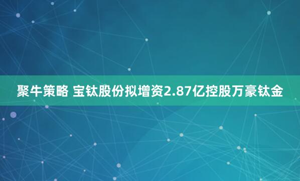 聚牛策略 宝钛股份拟增资2.87亿控股万豪钛金