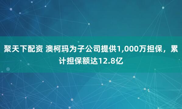 聚天下配资 澳柯玛为子公司提供1,000万担保，累计担保额达12.8亿