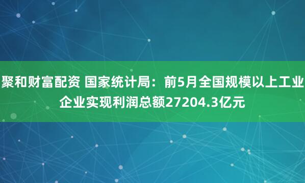 聚和财富配资 国家统计局：前5月全国规模以上工业企业实现利润总额27204.3亿元