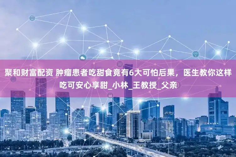 聚和财富配资 肿瘤患者吃甜食竟有6大可怕后果，医生教你这样吃可安心享甜_小林_王教授_父亲