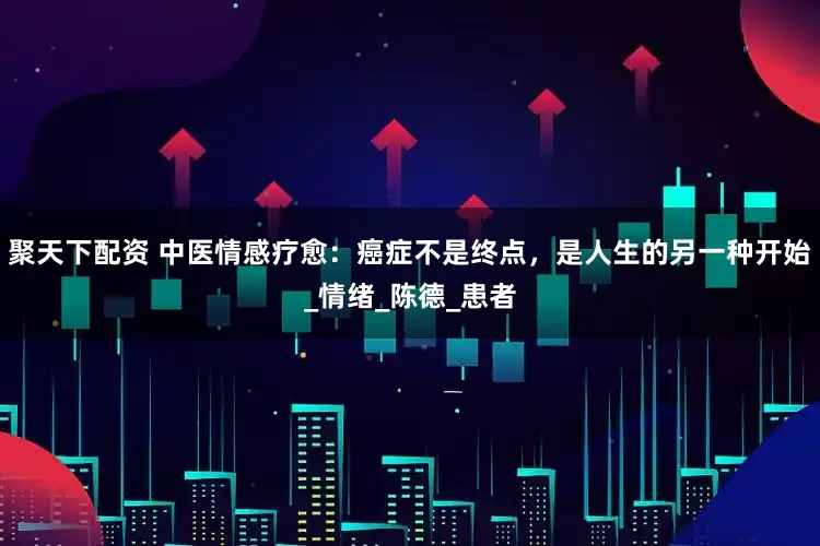 聚天下配资 中医情感疗愈：癌症不是终点，是人生的另一种开始_情绪_陈德_患者