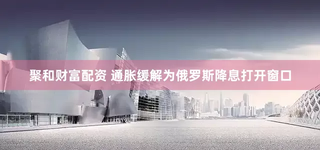 聚和财富配资 通胀缓解为俄罗斯降息打开窗口