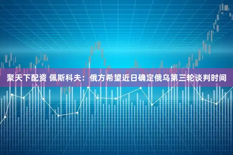 聚天下配资 佩斯科夫：俄方希望近日确定俄乌第三轮谈判时间