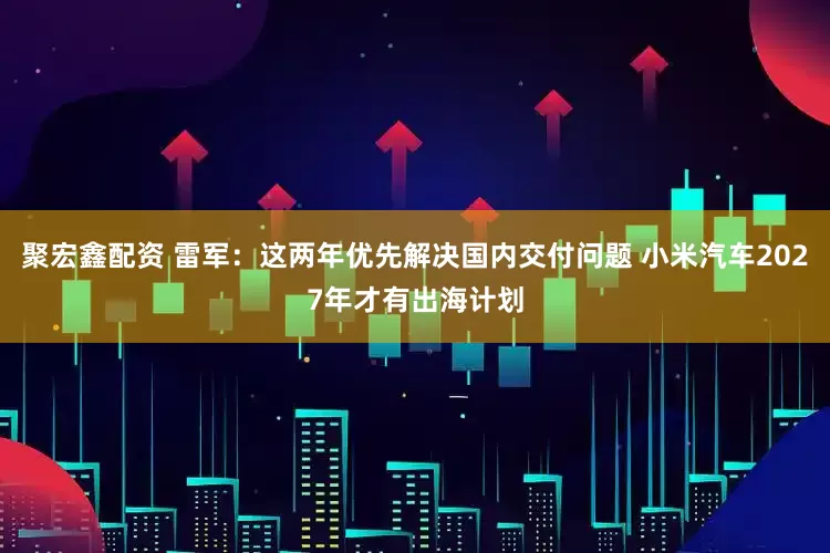聚宏鑫配资 雷军：这两年优先解决国内交付问题 小米汽车2027年才有出海计划