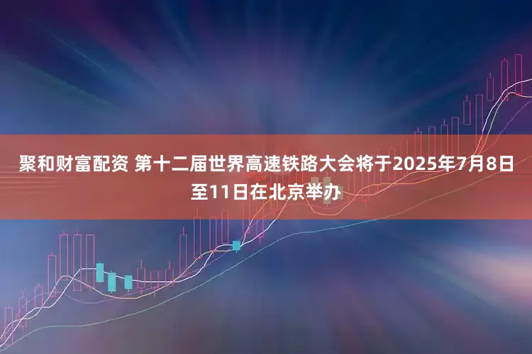 聚和财富配资 第十二届世界高速铁路大会将于2025年7月8日至11日在北京举办