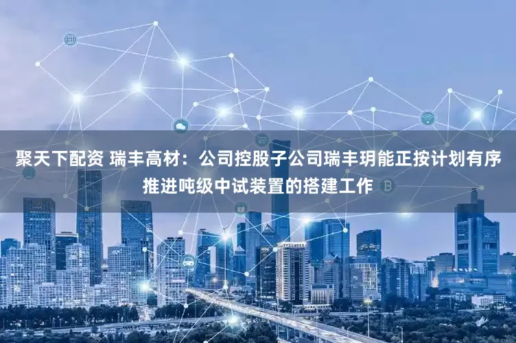 聚天下配资 瑞丰高材：公司控股子公司瑞丰玥能正按计划有序推进吨级中试装置的搭建工作