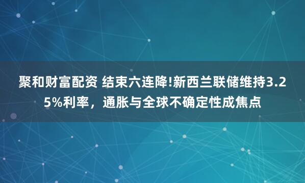 聚和财富配资 结束六连降!新西兰联储维持3.25%利率，通胀与全球不确定性成焦点
