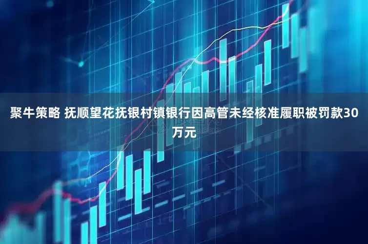 聚牛策略 抚顺望花抚银村镇银行因高管未经核准履职被罚款30万元
