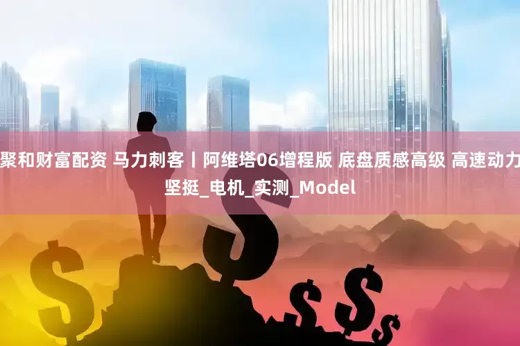 聚和财富配资 马力刺客丨阿维塔06增程版 底盘质感高级 高速动力坚挺_电机_实测_Model