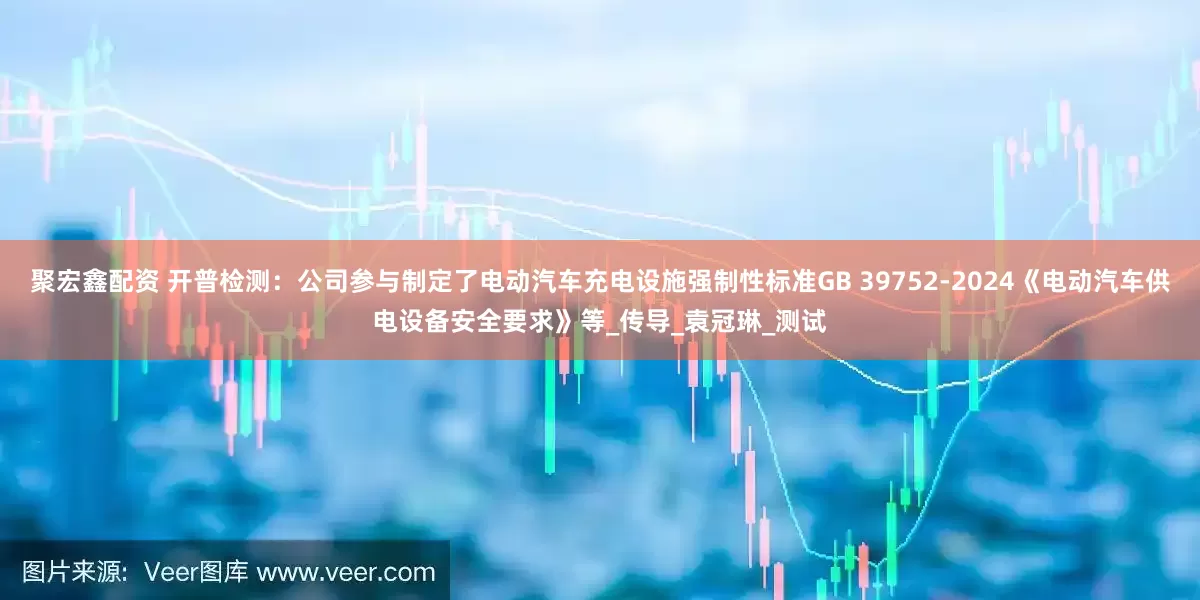 聚宏鑫配资 开普检测：公司参与制定了电动汽车充电设施强制性标准GB 39752-2024《电动汽车供电设备安全要求》等_传导_袁冠琳_测试