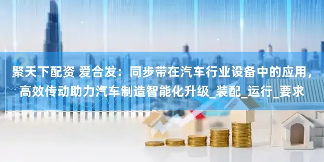 聚天下配资 爱合发：同步带在汽车行业设备中的应用，高效传动助力汽车制造智能化升级_装配_运行_要求