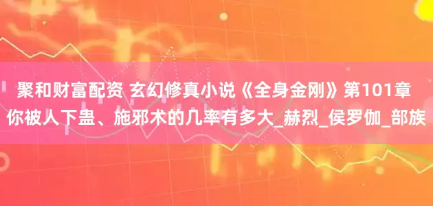 聚和财富配资 玄幻修真小说《全身金刚》第101章 你被人下蛊、施邪术的几率有多大_赫烈_侯罗伽_部族