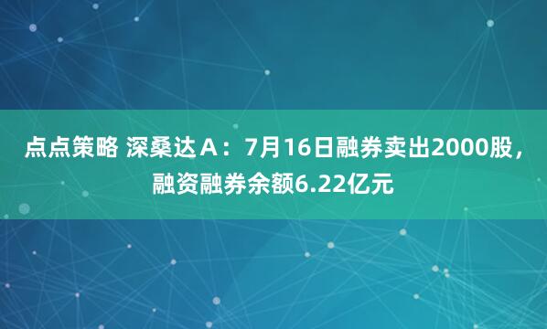 点点策略 深桑达Ａ：7月16日融券卖出2000股，融资融券余额6.22亿元