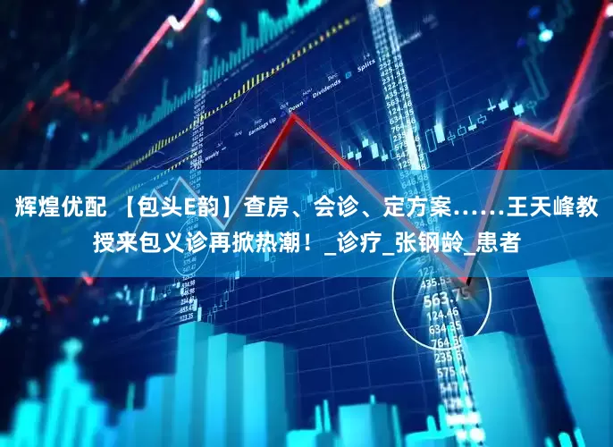 辉煌优配 【包头E韵】查房、会诊、定方案……王天峰教授来包义诊再掀热潮！_诊疗_张钢龄_患者