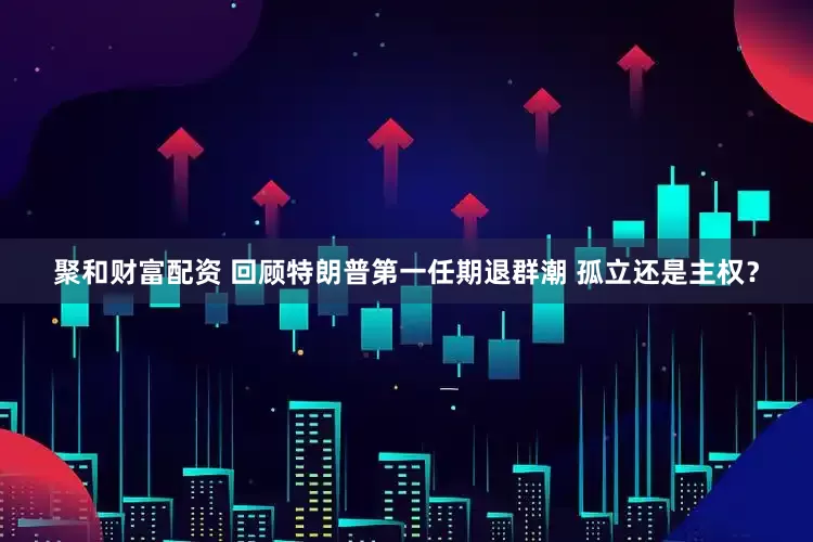 聚和财富配资 回顾特朗普第一任期退群潮 孤立还是主权？