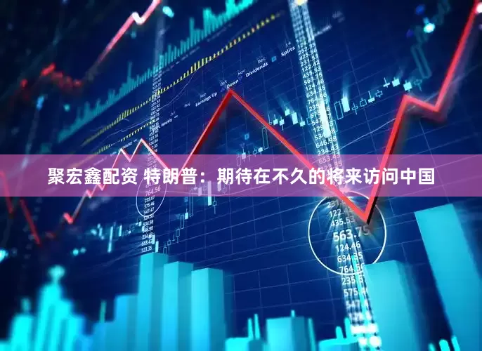 聚宏鑫配资 特朗普：期待在不久的将来访问中国