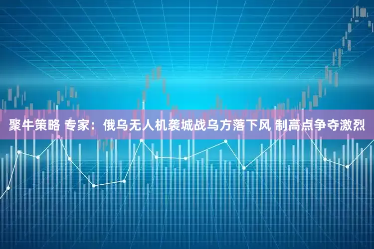 聚牛策略 专家：俄乌无人机袭城战乌方落下风 制高点争夺激烈