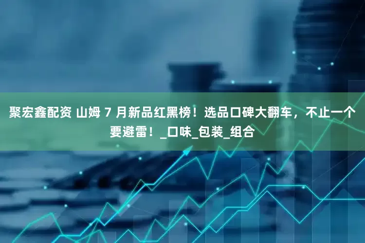 聚宏鑫配资 山姆 7 月新品红黑榜！选品口碑大翻车，不止一个要避雷！_口味_包装_组合