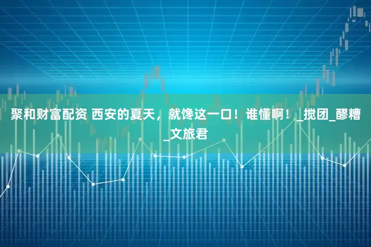 聚和财富配资 西安的夏天，就馋这一口！谁懂啊！_搅团_醪糟_文旅君