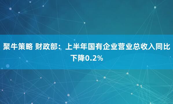 聚牛策略 财政部：上半年国有企业营业总收入同比下降0.2%