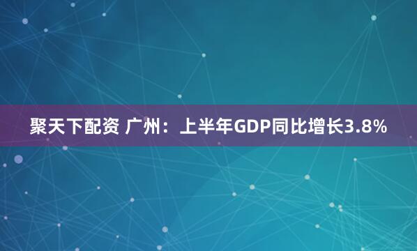 聚天下配资 广州：上半年GDP同比增长3.8%