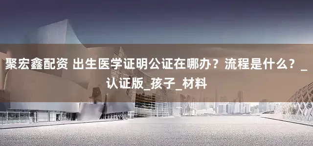 聚宏鑫配资 出生医学证明公证在哪办？流程是什么？_认证版_孩子_材料