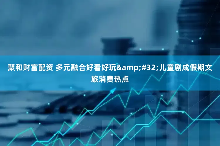 聚和财富配资 多元融合好看好玩 儿童剧成假期文旅消费热点
