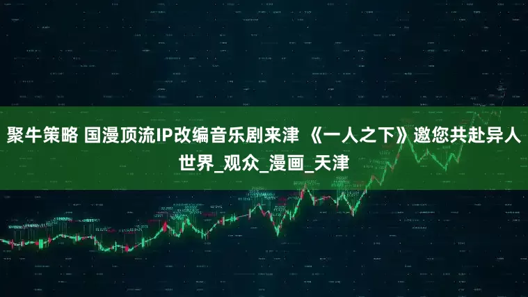 聚牛策略 国漫顶流IP改编音乐剧来津 《一人之下》邀您共赴异人世界_观众_漫画_天津