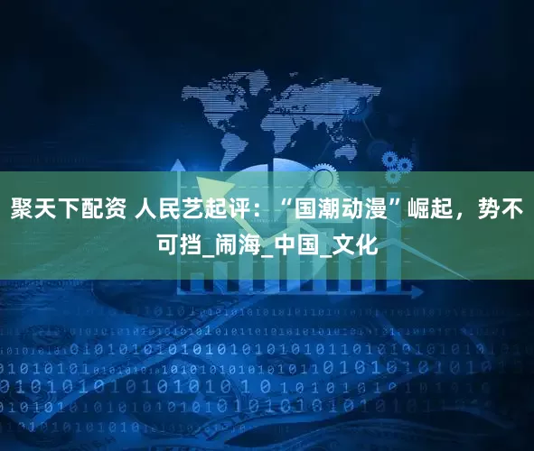 聚天下配资 人民艺起评：“国潮动漫”崛起，势不可挡_闹海_中国_文化