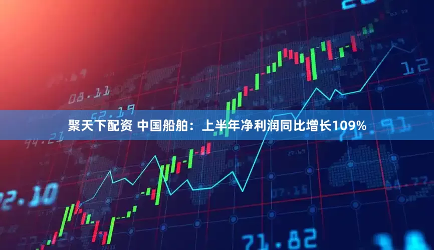 聚天下配资 中国船舶：上半年净利润同比增长109%