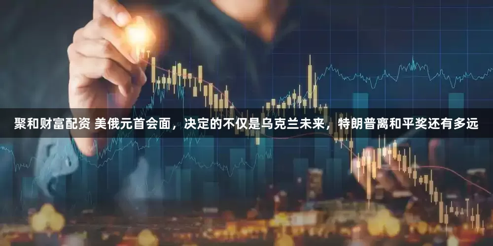 聚和财富配资 美俄元首会面，决定的不仅是乌克兰未来，特朗普离和平奖还有多远