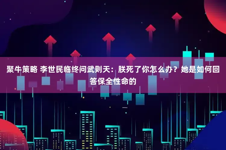 聚牛策略 李世民临终问武则天：朕死了你怎么办？她是如何回答保全性命的
