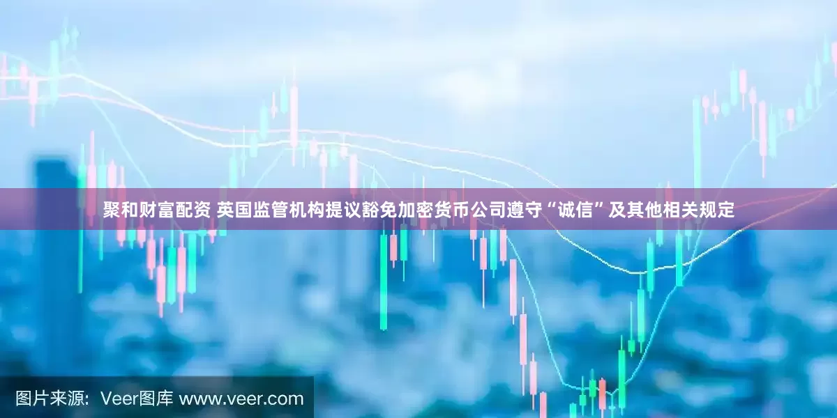 聚和财富配资 英国监管机构提议豁免加密货币公司遵守“诚信”及其他相关规定