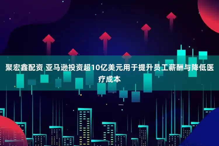 聚宏鑫配资 亚马逊投资超10亿美元用于提升员工薪酬与降低医疗成本