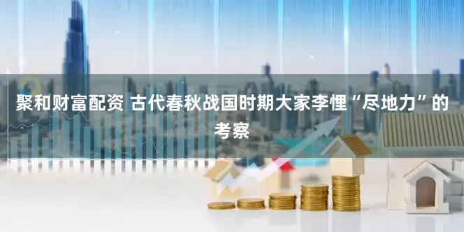 聚和财富配资 古代春秋战国时期大家李悝“尽地力”的考察