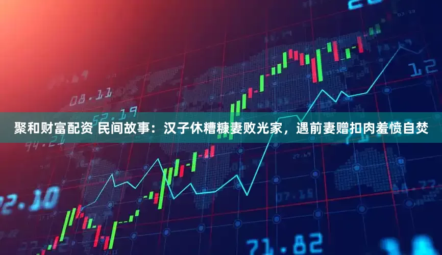 聚和财富配资 民间故事：汉子休糟糠妻败光家，遇前妻赠扣肉羞愤自焚