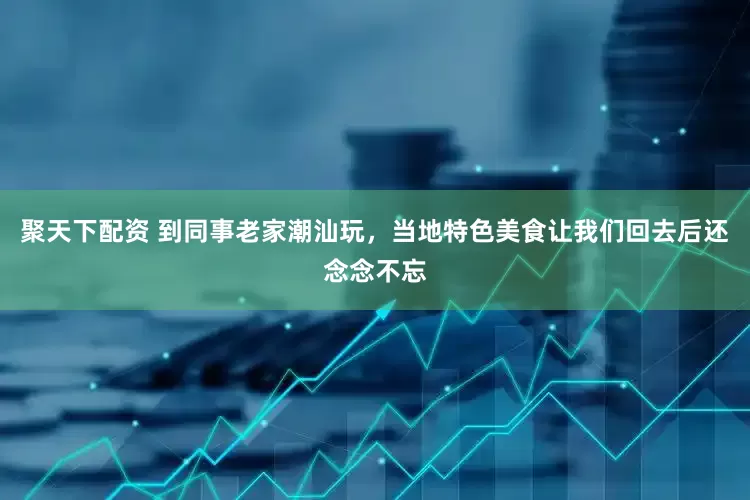 聚天下配资 到同事老家潮汕玩,当地特色美食让我们回去后还念念不忘