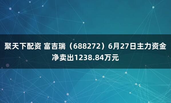 聚天下配资 富吉瑞(688272)6月27日主力资金净卖出1238.84万元