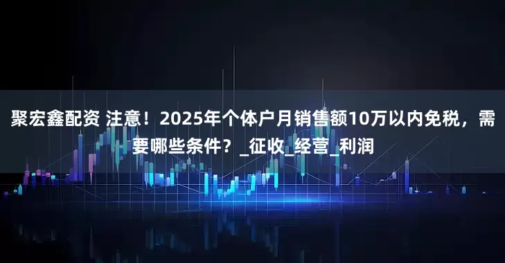 聚宏鑫配资 注意！2025年个体户月销售额10万以内免税，需要哪些条件？_征收_经营_利润