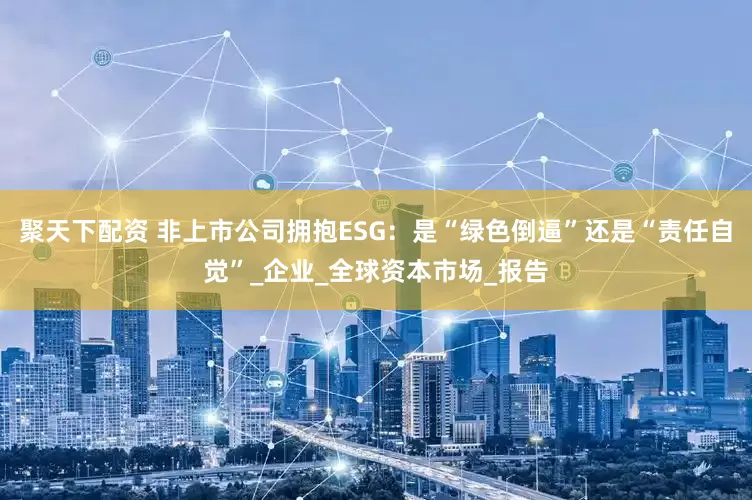 聚天下配资 非上市公司拥抱ESG：是“绿色倒逼”还是“责任自觉”_企业_全球资本市场_报告