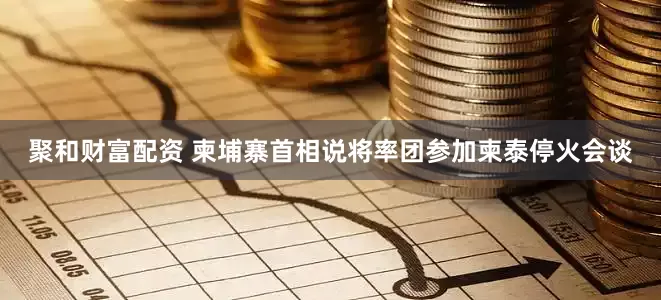 聚和财富配资 柬埔寨首相说将率团参加柬泰停火会谈