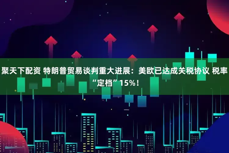 聚天下配资 特朗普贸易谈判重大进展:美欧已达成关税协议 税率“定档”15%!