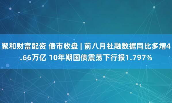 聚和财富配资 债市收盘 | 前八月社融数据同比多增4.66万亿 10年期国债震荡下行报1.797%