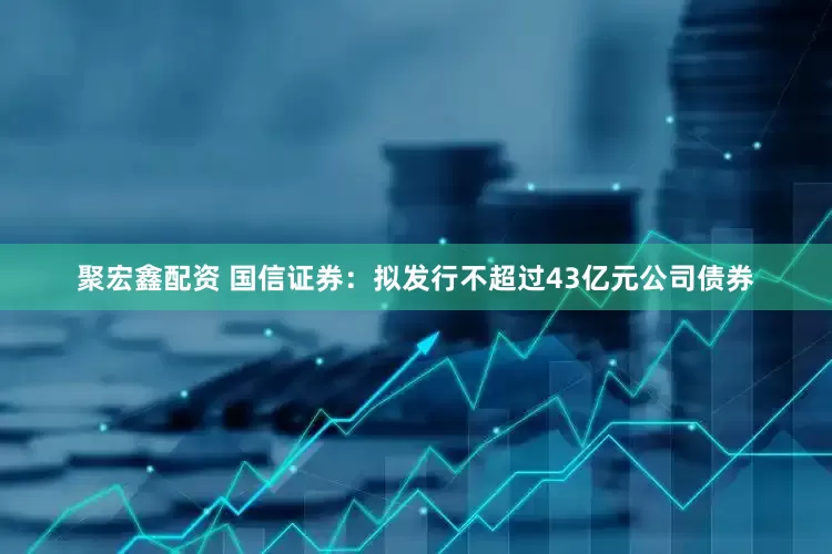 聚宏鑫配资 国信证券：拟发行不超过43亿元公司债券