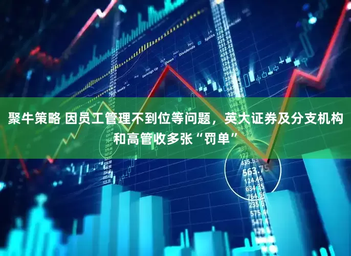 聚牛策略 因员工管理不到位等问题，英大证券及分支机构和高管收多张“罚单”