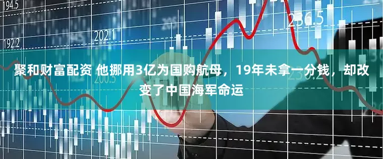 聚和财富配资 他挪用3亿为国购航母，19年未拿一分钱，却改变了中国海军命运